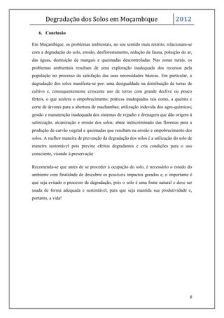Degradação dos Solos em Moçambique                                    2012
   6. Conclusão

Em Moçambique, os problemas ambientais, no seu sentido mais restrito, relacionam-se
com a degradação do solo, erosão, desflorestamento, redução da fauna, poluição do ar,
das águas, destruição de mangais e queimadas descontroladas. Nas zonas rurais, os
problemas ambientais resultam de uma exploração inadequada dos recursos pela
população no processo da satisfação das suas necessidades básicas. Em particular, a
degradação dos solos manifesta-se por: uma desigualdade na distribuição de terras de
cultivo e, consequentemente crescente uso de terras com grande declive ou pouco
férteis, o que acelera o empobrecimento; práticas inadequadas tais como, a queima e
corte de árvores para a abertura de machambas; utilização indevida dos agro-químicos;
gestão e manutenção inadequada dos sistemas de regadio e drenagem que dão origem à
salinização, alcanização e erosão dos solos; abate indiscriminado das florestas para a
produção de carvão vegetal e queimadas que resultam na erosão e empobrecimento dos
solos. A melhor maneira de prevenção da degradação dos solos é a utilização do solo de
maneira sustentável pois previne efeitos degradantes e cria condições para o uso
consciente, visando à preservação

Recomenda-se que antes de se proceder à ocupação do solo, é necessário o estudo do
ambiente com finalidade de descobrir os possíveis impactos gerados e, o importante é
que seja evitado o processo de degradação, pois o solo é uma fonte natural e deve ser
usada de forma adequada e sustentável, para que seja mantida sua produtividade e,
portanto, a vida!




                                                                                    8
 