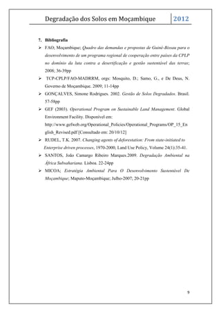 Degradação dos Solos em Moçambique                                 2012


7. Bibliografia
 FAO; Moçambique; Quadro das demandas e propostas de Guiné-Bissau para o
   desenvolvimento de um programa regional de cooperação entre países da CPLP
   no domínio da luta contra a desertificação e gestão sustentável das terras;
   2008; 36-39pp
 TCP-CPLP/FAO-MADRRM, orgs: Mosquito, D.; Samo, G., e De Deus, N.
   Governo de Moçambique. 2009; 11-14pp
 GONÇALVES, Simone Rodrigues. 2002. Gestão de Solos Degradados. Brasil.
   57-58pp
 GEF (2003). Operational Program on Sustainable Land Management. Global
   Environment Facility. Disponível em:
   http://www.gefweb.org/Operational_Policies/Operational_Programs/OP_15_En
   glish_Revised.pdf [Consultado em: 20/10/12]
 RUDEL, T.K. 2007. Changing agents of deforestation: From state-initiated to
  Enterprise driven processes, 1970-2000, Land Use Policy, Volume 24(1):35-41.
 SANTOS, João Camargo Ribeiro Marques.2009. Degradação Ambiental na
   África Subsahariana. Lisboa. 22-24pp
 MICOA; Estratégia Ambiental Para O Desenvolvimento Sustentável De
   Moçambique; Maputo-Moçambique; Julho-2007; 20-21pp




                                                                                 9
 