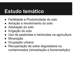 Estudo temático
● Fertilidade e Produtividade do solo
● Aeração e revolvimento do solo
● Adubação do solo
● Irrigação do solo
● Uso de pesticidas e herbicidas na agricultura
● Mineração
● Ocupação urbana
● Recuperação de solos degradados ou
contaminados (remediação e bioremedição)