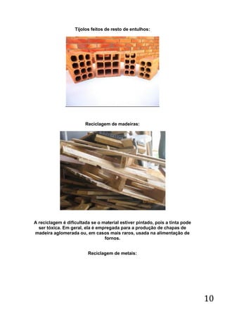 Tijolos feitos de resto de entulhos:

Reciclagem de madeiras:

A reciclagem é dificultada se o material estiver pintado, pois a tinta pode
ser tóxica. Em geral, ela é empregada para a produção de chapas de
madeira aglomerada ou, em casos mais raros, usada na alimentação de
fornos.
Reciclagem de metais:

10

 