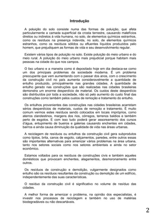 Introdução
A poluição do solo consiste numa das formas de poluição, que afeta
particularmente a camada superficial da crosta terrestre, causando malefícios
direitos ou indiretos à vida humana, no solo, de elementos químicos estranhos,
como os resíduos na presença indevida, no solo, de elementos químicos
estranhos, como os resíduos sólidos ou efluentes líquidos produzidos pelo
homem, que prejudiquem as formas de vida e seu desenvolvimento regular.
Existem vários tipos de poluição no solo. Existe poluição do meio urbano e do
meio rural. A poluição do meio urbano mais prejudicial porque habitam mais
pessoas na cidade do que nos campos.
O lixo urbano e a maneira como é depositado hoje em dia destaca-se como
um dos principais problemas da sociedade moderna. É um problema
preocupante que vem aumentando com o passar dos anos, com o crescimento
da construção civil no país aumenta consideravelmente a quantidade de
entulho produzido, principalmente nas grandes cidades. A quantidade de
entulho gerado nas construções que são realizadas nas cidades brasileiras
demonstra um enorme desperdício de material. Os custos deste desperdício
são distribuídos por toda a sociedade, não só pelo aumento do custo final das
construções como também pelos custos de remoção e tratamento do entulho.
Os entulhos provenientes das construções nas cidades brasileiras acarretam
sérios desperdícios de materiais, custos de remoção e tratamento. É muito
comum vermos estes resíduos sendo colocados em locais impróprios, como
aterros clandestinos, margens dos rios, córregos, terrenos baldios e também
perto de esgotos. E com isso tudo poderá gerar assoreamento dos cursos
d’água, entupimento de bueiros e galerias causando enchentes em cidades,
bairros e ainda causa diminuição da qualidade de vida nas áreas urbanas.
A reciclagem de resíduos ou entulhos da construção civil gera subprodutos
como tijolos, brita, canos de esgoto, calçamentos, paredes, entre outros essas
são importantes alternativas para amenizar vários problemas na área urbana,
tanto nos setores sociais como nos setores ambientais e ainda no setor
econômico.
Estamos voltados para os resíduos de construções civis e também aqueles
domésticos que provocam enchentes, alagamentos, desmoronamento entre
outros.
Os resíduos de construção e demolição, vulgarmente designados como
entulho são os resíduos resultantes da construção ou demolição de um edifício,
independentemente das suas características.
O resíduo da construção civil é significativo no volume de resíduo das
cidades.
A melhor forma de amenizar o problema, na opinião dos especialistas, é
investir nos processos de reciclagem e também no uso de matérias
biodegradáveis ou não descartáveis.

2

 