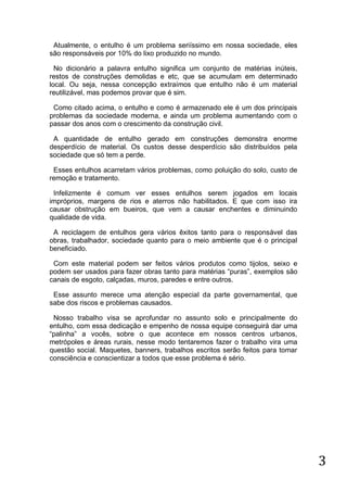 Atualmente, o entulho é um problema seriíssimo em nossa sociedade, eles
são responsáveis por 10% do lixo produzido no mundo.
No dicionário a palavra entulho significa um conjunto de matérias inúteis,
restos de construções demolidas e etc, que se acumulam em determinado
local. Ou seja, nessa concepção extraímos que entulho não é um material
reutilizável, mas podemos provar que é sim.
Como citado acima, o entulho e como é armazenado ele é um dos principais
problemas da sociedade moderna, e ainda um problema aumentando com o
passar dos anos com o crescimento da construção civil.
A quantidade de entulho gerado em construções demonstra enorme
desperdício de material. Os custos desse desperdício são distribuídos pela
sociedade que só tem a perde.
Esses entulhos acarretam vários problemas, como poluição do solo, custo de
remoção e tratamento.
Infelizmente é comum ver esses entulhos serem jogados em locais
impróprios, margens de rios e aterros não habilitados. E que com isso ira
causar obstrução em bueiros, que vem a causar enchentes e diminuindo
qualidade de vida.
A reciclagem de entulhos gera vários êxitos tanto para o responsável das
obras, trabalhador, sociedade quanto para o meio ambiente que é o principal
beneficiado.
Com este material podem ser feitos vários produtos como tijolos, seixo e
podem ser usados para fazer obras tanto para matérias “puras”, exemplos são
canais de esgoto, calçadas, muros, paredes e entre outros.
Esse assunto merece uma atenção especial da parte governamental, que
sabe dos riscos e problemas causados.
Nosso trabalho visa se aprofundar no assunto solo e principalmente do
entulho, com essa dedicação e empenho de nossa equipe conseguirá dar uma
“palinha” a vocês, sobre o que acontece em nossos centros urbanos,
metrópoles e áreas rurais, nesse modo tentaremos fazer o trabalho vira uma
questão social. Maquetes, banners, trabalhos escritos serão feitos para tomar
consciência e conscientizar a todos que esse problema é sério.

3

 