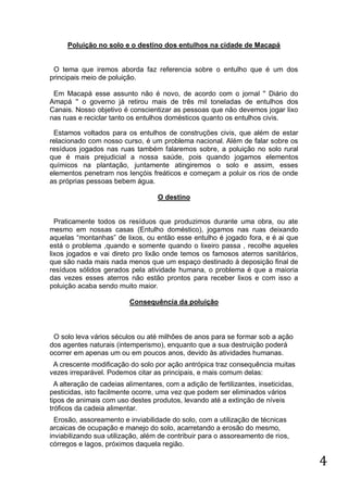 Poluição no solo e o destino dos entulhos na cidade de Macapá

O tema que iremos aborda faz referencia sobre o entulho que é um dos
principais meio de poluição.
Em Macapá esse assunto não é novo, de acordo com o jornal '' Diário do
Amapá '' o governo já retirou mais de três mil toneladas de entulhos dos
Canais. Nosso objetivo é conscientizar as pessoas que não devemos jogar lixo
nas ruas e reciclar tanto os entulhos domésticos quanto os entulhos civis.
Estamos voltados para os entulhos de construções civis, que além de estar
relacionado com nosso curso, é um problema nacional. Além de falar sobre os
resíduos jogados nas ruas também falaremos sobre, a poluição no solo rural
que é mais prejudicial a nossa saúde, pois quando jogamos elementos
químicos na plantação, juntamente atingiremos o solo e assim, esses
elementos penetram nos lençóis freáticos e começam a poluir os rios de onde
as próprias pessoas bebem água.
O destino

Praticamente todos os resíduos que produzimos durante uma obra, ou ate
mesmo em nossas casas (Entulho doméstico), jogamos nas ruas deixando
aquelas “montanhas” de lixos, ou então esse entulho é jogado fora, e é ai que
está o problema ,quando e somente quando o lixeiro passa , recolhe aqueles
lixos jogados e vai direto pro lixão onde temos os famosos aterros sanitários,
que são nada mais nada menos que um espaço destinado à deposição final de
resíduos sólidos gerados pela atividade humana, o problema é que a maioria
das vezes esses aterros não estão prontos para receber lixos e com isso a
poluição acaba sendo muito maior.
Consequência da poluição

O solo leva vários séculos ou até milhões de anos para se formar sob a ação
dos agentes naturais (intemperismo), enquanto que a sua destruição poderá
ocorrer em apenas um ou em poucos anos, devido às atividades humanas.
A crescente modificação do solo por ação antrópica traz consequência muitas
vezes irreparável. Podemos citar as principais, e mais comum delas:
A alteração de cadeias alimentares, com a adição de fertilizantes, inseticidas,
pesticidas, isto facilmente ocorre, uma vez que podem ser eliminados vários
tipos de animais com uso destes produtos, levando até a extinção de níveis
tróficos da cadeia alimentar.
Erosão, assoreamento e inviabilidade do solo, com a utilização de técnicas
arcaicas de ocupação e manejo do solo, acarretando a erosão do mesmo,
inviabilizando sua utilização, além de contribuir para o assoreamento de rios,
córregos e lagos, próximos daquela região.

4

 