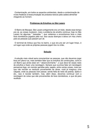 Contaminação, em todos os aspectos ambientais, desde a contaminação de
níveis freáticos à bioacumulação de produtos tóxicos pela cadeia alimentar
chegando ao homem.
Problemas de Entulhos no São Lazaro

O Bairro de Macapá, São Lazaro antigamente era um lixão, desde esse tempo
pra cá, as coisas mudaram, mais o problema de entulho continua, hoje no São
Lazaro há algumas '' baixadas '', que visitamos e encontramos lixos e mais
lixos domésticos jogados pela rua. Isso causa doenças e deixa um mau cheiro
para as pessoas que passam por ali.
O terminal de ônibus que fica no bairro, o que era pra ser um lugar limpo, é
um lugar sujo onde as próprias pessoas jogam lixo no chão.

Solução

A solução mais viável seria conscientizar as pessoas, que não devemos jogar
lixos em plena rua, mais também falar que os entulhos de construções, como é
um Bairro que ainda estar em '' desenvolvimento '', e que deve ter esses resto
de entulhos e fazer uma reciclagem. Sempre que ouvimos falar em reciclagem
pensamos logo, em reciclar garrafas pets, papeis, entre outras coisas, mais por
que não reciclar os resíduos provenientes de obras, você já imaginou uma
calçada, onde as pessoas iram passar, sendo feita de resto de pedras, tijolos e
etc., isso é reciclar também, mas, além disso, devemos continuar com a
reciclagem de coisa que são provenientes de lixos domésticos, e que dá para
reutilizar.

5

 