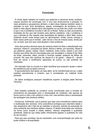 Conclusão
O intuito deste trabalho foi mostra que podemos e devemos tentar reutilizar,
nossos entulhos de construção civil, e com isso diminuiremos a poluição no
meio ambiente e pouparemos dinheiro, e além disso falamos também sobre a
poluição no solo, lixos domésticos, papeis, embalagens de bombons e etc.,
todos e mais alguns desses itens são jogados na rua todo dia o lado ruim disso
é que o lixo é problema mundial e não só no Brasil. Todos os dias acumulamos
toneladas de lixo que são levados para aterros sanitários, mas o problema é
que o planeta já não suporta esta quantidade de detritos e além disto muitos
materiais levam muito tempo para se decomporem. Então vamos começa a
fazer nossa parte que é reciclar , pelo menos o lixo de nossas casas, divida por
cor, os lixos, que com isso você ajudará o meio ambiente.
Uma obra produz diversos tipos de resíduos.Assim foi feita a classificação dos
resíduos: classe A, composta por tijolos, blocos e telhas, por exemplo; classe B
por plásticos, gesso, metais, vidros, madeiras, entre outros; classe C por todo
resíduo que ainda não tem tecnologia para sua reciclagem; e classe D por latas
de tintas, solventes, óleos, pincéis e brochas usadas, pedaços de telhas de
amianto. No caso dos resíduos da classe D e do gesso - classe B -, devem
ficar em sacos e contêineres separados de outros, ou não poderão ser
reciclados.
Um exemplo hoje no mundo é o tijolo reciclável que possuem quase o dobro
de resistência que os tijolos comuns.
O aproveitamento dos tijolos vai mais além, se for transformado em pó, o tijolo
substitui parcialmente o cimento, que é considerado um material muito
poluente.
Os tijolos ecológicos possuem resistência superior à exigida pelas Normas
Técnicas.

Este trabalho pretende se constituir numa contribuição para a tomada de
consciência da população para a necessidade de mudança, não apenas da
forma como é visto o lixo urbano e o lixo civil, mas também para a necessidade
da reciclagem dos resíduos sólidos.
Conclui-se, finalmente, que é preciso que haja uma consciência coletiva para
a reutilização dos resíduos. Uma consciência ecológica que vislumbre desde o
não desperdício até o fato de se maltratar a natureza, através da exposição do
meio ambiente aos resíduos sólidos urbanos. O destino final dado aos resíduos
da forma como propõe a coleta seletiva, oferece integridade e qualidade
ambiental. Sabe-se que estas estão intimamente ligadas à qualidade de vida
do ser humano.
Para que isso aconteça, faz-se necessário uma conscientização por parte do
poder público e da população.

6

 