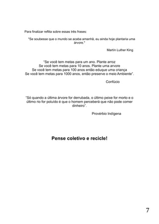 Para finalizar reflita sobre essas três frases:
"Se soubesse que o mundo se acaba amanhã, eu ainda hoje plantaria uma
árvore."
Martín Luther King

“Se você tem metas para um ano. Plante arroz
Se você tem metas para 10 anos. Plante uma arvore
Se você tem metas para 100 anos então eduque uma criança
Se você tem metas para 1000 anos, então preserve o meio Ambiente”.
Confúcio

“Só quando a última árvore for derrubada, o último peixe for morto e o
último rio for poluído é que o homem perceberá que não pode comer
dinheiro”.
Provérbio Indígena

Pense coletivo e recicle!

7

 