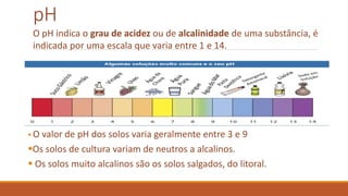 pH
.
 O valor de pH dos solos varia geralmente entre 3 e 9
Os solos de cultura variam de neutros a alcalinos.
 Os solos muito alcalinos são os solos salgados, do litoral.
O pH indica o grau de acidez ou de alcalinidade de uma substância, é
indicada por uma escala que varia entre 1 e 14.
 