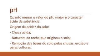 pH
Quanto menor o valor do pH, maior é o carácter
ácido da substância.
Origem da acidez do solo:
- Chuva ácida;
- Natureza da rocha que originou o solo;
- Remoção das bases do solo pelas chuvas, erosão e
pelas culturas.
 