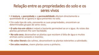 Relação entre as propriedades do solo e os
seres vivos
 A textura, a porosidade e a permeabilidade afectam directamente a
quantidade de ar (gases) e água presentes no solo;
 Em cada tipo de solo, consoante as suas propriedades, encontram-se
determinados grupos de seres vivos;
 O solo rico em cálcio é móvel e bastante permeável ao ar e água. As raízes das
plantas penetram-lhe com facilidade;
 No solo seco, desenvolve-se plantas que resistem à falta de água e muitos
animais como caracóis e insectos;
 Os solos litorais são salinos, desenvolvem-se plantas tolerantes a salinidade;
 Em solos neutros, vivem plantas como o pinheiro.
 