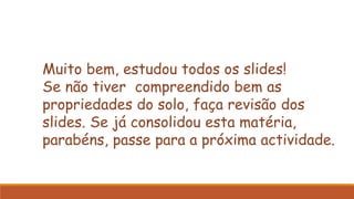Muito bem, estudou todos os slides!
Se não tiver compreendido bem as
propriedades do solo, faça revisão dos
slides. Se já consolidou esta matéria,
parabéns, passe para a próxima actividade.
 