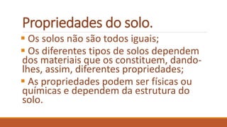 Propriedades do solo.
 Os solos não são todos iguais;
 Os diferentes tipos de solos dependem
dos materiais que os constituem, dando-
lhes, assim, diferentes propriedades;
 As propriedades podem ser físicas ou
químicas e dependem da estrutura do
solo.
 