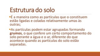 Estruturado solo
É a maneira como as partículas que o constituem
estão ligadas e coladas relativamente umas às
outras;
As partículas podem estar agrupadas formando
grumos, o que confere um certo comportamento do
solo perante a água e o ar, diferente do que
acontece quando as partículas do solo estão
separadas.
 