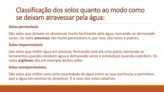 Classificação dos solos quanto ao modo como
se deixam atravessar pela água:
Solos permeáveis
São solos que deixam-se atravessar muito facilmente pela água, tornando-se demasiado
secos. Os solos arenosos são muito permeáveis e, por isso, são secos e pobres.
Solos impermeáveis
São solos que retêm água em excesso, formando com ela uma pasta, tornando-se
lamacentos quando recebem água e demasiado secos e estaladiços quando a perdem. Os
solos argilosos são um exemplo destes solos.
Solos semipermeáveis
São solos que retêm uma certa quantidade de água entre as suas partículas e permitem
que a água em excesso os atravesse. É o caso dos solos calcários.
 