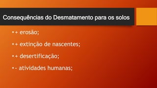 Consequências do Desmatamento para os solos
• + erosão;
• + extinção de nascentes;
• + desertificação;
• - atividades humanas;
 