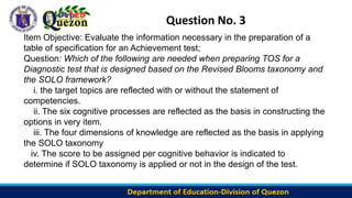 Question No. 3
Item Objective: Evaluate the information necessary in the preparation of a
table of specification for an Achievement test;
Question: Which of the following are needed when preparing TOS for a
Diagnostic test that is designed based on the Revised Blooms taxonomy and
the SOLO framework?
i. the target topics are reflected with or without the statement of
competencies.
ii. The six cognitive processes are reflected as the basis in constructing the
options in very item.
iii. The four dimensions of knowledge are reflected as the basis in applying
the SOLO taxonomy
iv. The score to be assigned per cognitive behavior is indicated to
determine if SOLO taxonomy is applied or not in the design of the test.
 