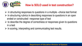 How is SOLO used in test construction?
 in structuring responses to questions in a multiple –choice test format
 in structuring rubrics in describing responses to questions in an open
ended or constructed –response type of test
 to describe the degree of correctness or responses given to questions
in a test
 in scoring, interpreting and communicating test results.
 