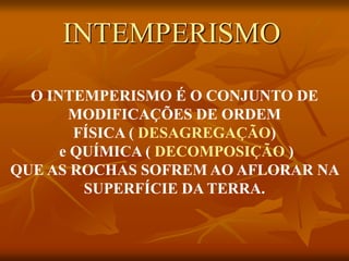 O INTEMPERISMO É O CONJUNTO DE
MODIFICAÇÕES DE ORDEM
FÍSICA ( DESAGREGAÇÃO)
e QUÍMICA ( DECOMPOSIÇÃO )
QUE AS ROCHAS SOFREM AO AFLORAR NA
SUPERFÍCIE DA TERRA.
INTEMPERISMO
 