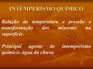 INTEMPERISMO QUÍMICO
Relação da temperatura e pressão e
transformação dos minerais na
superfície;
Principal agente do intemperismo
químico: água da chuva.
 