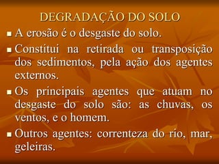 DEGRADAÇÃO DO SOLO
 A erosão é o desgaste do solo.
 Constitui na retirada ou transposição
dos sedimentos, pela ação dos agentes
externos.
 Os principais agentes que atuam no
desgaste do solo são: as chuvas, os
ventos, e o homem.
 Outros agentes: correnteza do rio, mar,
geleiras.
 