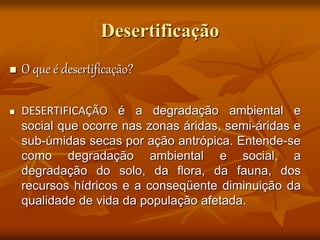 Desertificação
 O que é desertificação?
 DESERTIFICAÇÃO é a degradação ambiental e
social que ocorre nas zonas áridas, semi-áridas e
sub-úmidas secas por ação antrópica. Entende-se
como degradação ambiental e social, a
degradação do solo, da flora, da fauna, dos
recursos hídricos e a conseqüente diminuição da
qualidade de vida da população afetada.
 