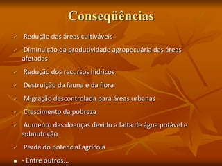 Conseqüências
 Redução das áreas cultiváveis
 Diminuição da produtividade agropecuária das áreas
afetadas
 Redução dos recursos hídricos
 Destruição da fauna e da flora
 Migração descontrolada para áreas urbanas
 Crescimento da pobreza
 Aumento das doenças devido a falta de água potável e
subnutrição
 Perda do potencial agrícola
 - Entre outros...
 