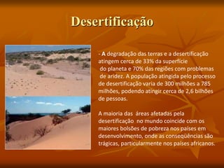 Desertificação
- A degradação das terras e a desertificação
atingem cerca de 33% da superfície
do planeta e 70% das regiões com problemas
de aridez. A população atingida pelo processo
de desertificação varia de 300 milhões a 785
milhões, podendo atingir cerca de 2,6 bilhões
de pessoas.
A maioria das áreas afetadas pela
desertificação no mundo coincide com os
maiores bolsões de pobreza nos países em
desenvolvimento, onde as conseqüências são
trágicas, particularmente nos países africanos.
 