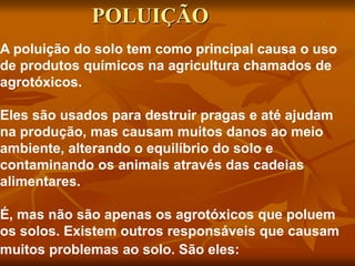 A poluição do solo tem como principal causa o uso
de produtos químicos na agricultura chamados de
agrotóxicos.
Eles são usados para destruir pragas e até ajudam
na produção, mas causam muitos danos ao meio
ambiente, alterando o equilíbrio do solo e
contaminando os animais através das cadeias
alimentares.
É, mas não são apenas os agrotóxicos que poluem
os solos. Existem outros responsáveis que causam
muitos problemas ao solo. São eles:
POLUIÇÃO
 