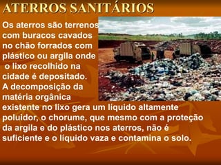 Os aterros são terrenos
com buracos cavados
no chão forrados com
plástico ou argila onde
o lixo recolhido na
cidade é depositado.
A decomposição da
matéria orgânica
existente no lixo gera um líquido altamente
poluidor, o chorume, que mesmo com a proteção
da argila e do plástico nos aterros, não é
suficiente e o líquido vaza e contamina o solo.
ATERROS SANITÁRIOS
 