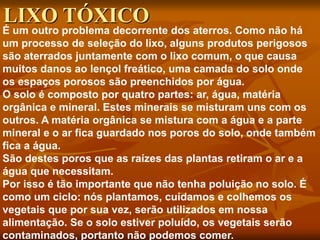 É um outro problema decorrente dos aterros. Como não há
um processo de seleção do lixo, alguns produtos perigosos
são aterrados juntamente com o lixo comum, o que causa
muitos danos ao lençol freático, uma camada do solo onde
os espaços porosos são preenchidos por água.
O solo é composto por quatro partes: ar, água, matéria
orgânica e mineral. Estes minerais se misturam uns com os
outros. A matéria orgânica se mistura com a água e a parte
mineral e o ar fica guardado nos poros do solo, onde também
fica a água.
São destes poros que as raízes das plantas retiram o ar e a
água que necessitam.
Por isso é tão importante que não tenha poluição no solo. É
como um ciclo: nós plantamos, cuidamos e colhemos os
vegetais que por sua vez, serão utilizados em nossa
alimentação. Se o solo estiver poluído, os vegetais serão
contaminados, portanto não podemos comer.
LIXO TÓXICO
 