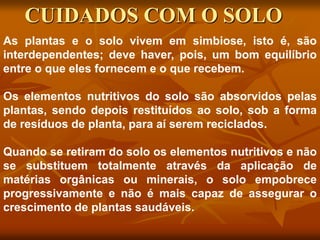 As plantas e o solo vivem em simbiose, isto é, são
interdependentes; deve haver, pois, um bom equilíbrio
entre o que eles fornecem e o que recebem.
Os elementos nutritivos do solo são absorvidos pelas
plantas, sendo depois restituídos ao solo, sob a forma
de resíduos de planta, para aí serem reciclados.
Quando se retiram do solo os elementos nutritivos e não
se substituem totalmente através da aplicação de
matérias orgânicas ou minerais, o solo empobrece
progressivamente e não é mais capaz de assegurar o
crescimento de plantas saudáveis.
CUIDADOS COM O SOLO
 