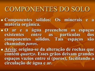 COMPONENTES DO SOLO
 Componentes sólidos: Os minerais e a
matéria orgânica.
 O ar e a água preenchem os espaços
existentes entre as partículas dos
componentes sólidos. Tais espaços são
chamados poros.
 Areia: origina-se da alteração de rochas que
contém quartzo. Esses grãos deixam grandes
espaços vazios entre si (poros), facilitando a
circulação de água e ar.
 