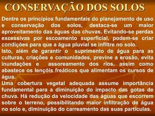Dentre os princípios fundamentais do planejamento de uso
e conservação dos solos, destaca-se um maior
aproveitamento das águas das chuvas. Evitando-se perdas
excessivas por escoamento superficial, podem-se criar
condições para que a água pluvial se infiltre no solo.
Isto, além de garantir o suprimento de água para as
culturas, criações e comunidades, previne a erosão, evita
inundações e assoreamento dos rios, assim como
abastece os lençóis freáticos que alimentam os cursos de
água.
Uma cobertura vegetal adequada assume importância
fundamental para a diminuição do impacto das gotas de
chuva. Há redução da velocidade das águas que escorrem
sobre o terreno, possibilitando maior infiltração de água
no solo e, diminuição do carreamento das suas partículas.
CONSERVAÇÃO DOS SOLOS
 