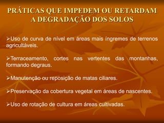 PRÁTICAS QUE IMPEDEM OU RETARDAM
A DEGRADAÇÃO DOS SOLOS
Uso de curva de nível em áreas mais íngremes de terrenos
agricultáveis.
Terraceamento, cortes nas vertentes das montanhas,
formando degraus.
Manutenção ou reposição de matas ciliares.
Preservação da cobertura vegetal em áreas de nascentes.
Uso de rotação de cultura em áreas cultivadas.
 