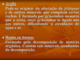  Argila
Pode-se originar da alteração do feldspato
e de outros minerais que compõem certas
rochas. É formada por grãozinhos menores
que a areia, esses grãozinhos se ligam uns
aos outros, dificultando a circulação de
água e ar.
 Humo ou húmus
Formado pela decomposição de matéria
orgânica. Contém sais minerais resultantes
da decomposição.
 