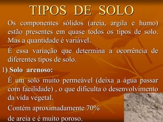 TIPOS DE SOLO
Os componentes sólidos (areia, argila e humo)
estão presentes em quase todos os tipos de solo.
Mas a quantidade é variável.
É essa variação que determina a ocorrência de
diferentes tipos de solo.
1) Solo arenoso:
É um solo muito permeável (deixa a água passar
com facilidade) , o que dificulta o desenvolvimento
da vida vegetal.
Contém aproximadamente 70%
de areia e é muito poroso.
 