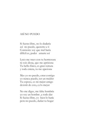 ASÍ NO PUEDO
Si fueras libre, no lo dudaría
así no puedo, quererte a ti
Consiente soy que mal haría
difícil es, poder amarte así
Loco me traes con tu hermosura
tú sois diosa, que me aprisiona
Tu bello físico, es gran tortura
y toda entera, tu me apasiona
Mas yo no puedo, estar contigo
yo nunca puedo, ser un traidor
Tu esposo, es mi mejor amigo
desistir de esto, es lo mejor
No me digas, me falta hombría
yo soy un hombre ,a todo dar
Si fueras libre, yo bien lo haría
pero no puedo, dañar tu hogar
 