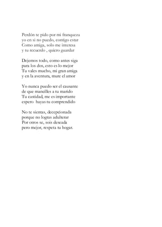 Perdón te pido por mi franqueza
yo en si no puedo, contigo estar
Como amiga, solo me interesa
y tu recuerdo , quiero guardar
Dejemos todo, como antes siga
para los dos, esto es lo mejor
Tu vales mucho, mi gran amiga
y en la aventura, mure el amor
Yo nunca puedo ser el causante
de que mancilles a tu marido
Tu castidad, me es importante
espero hayas tu comprendido
No te sientas, decepcionada
porque no logras adulterar
Por otros se, sois deseada
pero mejor, respeta tu hogar.
 