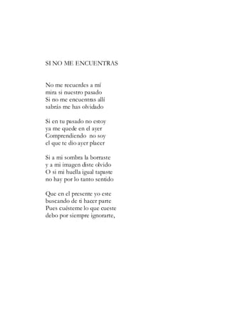 SI NO ME ENCUENTRAS
No me recuerdes a mí
mira si nuestro pasado
Si no me encuentras allí
sabrás me has olvidado
Si en tu pasado no estoy
ya me quede en el ayer
Comprendiendo no soy
el que te dio ayer placer
Si a mi sombra la borraste
y a mi imagen diste olvido
O si mi huella igual tapaste
no hay por lo tanto sentido
Que en el presente yo este
buscando de ti hacer parte
Pues cuésteme lo que cueste
debo por siempre ignorarte,
 
