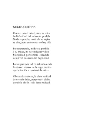 NEGRA CORTINA
Oscuro esta el cristal, nada se mira
la diafanidad, del todo esta perdida
Nada se percibe nada ahí se aspira
se vive, pero en su estar no hay vida
Su trasparencia, toda esta perdida
a su través, no hay ninguna visión
Su claridad, por sombra sucedida
dejan ver, sus acciones negras son
La trasparencia del cristal oscurecida
ha sido el manto, de la negra cortina
que le impide a la mirada la salida
Obstaculizando así, la clara realidad
de esencia única, perpetua y divina
donde la visión solo tiene realidad.
 