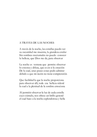A TRAVES DE LAS NOCHES
A través de la noche, las estrellas puedo ver
su oscuridad me muestra, la grandeza estelar
Sin sombras nocturnales no puedo conocer
la belleza, que Dios me da, para observar
La noche es ventana que permite observar
lo extensa y difusa, que es en si la creación
De la cual, unas pocas cosas podo admirar
debido a que mi razón no tiene comprensión
Que facilidad la que la noche proporciona
para observar allí, toda esa belleza sideral
la cual a la plenitud de la sombra emociona
Al permitir observar la luz de cada estrella
cuyo cúmulo, nos ofrece un brillo general
el cual hace a la noche esplendorosa y bella
 
