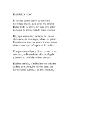 DÁMELO HOY
Si puedes darme amor, dámelo hoy
no espere muera, para decir me amaba
Dame todo tu amor, hoy que vivo estoy
para que tu amor, cuando todo se acaba
Hoy que vivo estoy, lléname de besos
abrázame, ríe con migo y dime te quiero
Cuando este muerto, vanos son tus rezos
si me amas, que oréis por mi lo prefiero
Comparte conmigo, y dime te amo tanto
con esto, tu llenarais mi vida de alegría
y junto a ti, mi vivir será un encanto
Dadme caricias, y habladme con dulzura
dadme con amor, las buenas cada día
no tus falsas lagrimas, en mi sepultura.
 