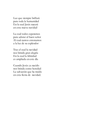 Luz que siempre brillará
para toda la humanidad
En la cual Jesús nacerá
en esta nueva navidad
La cual todos esperamos
para adorar al buen señor
Al cual cantos entonamos
a la luz de su esplendor
Tras el cual la navidad
nos brinda gran alegría
En la cual la felicidad
es ampliada en este día
Cuando Jesús ya nacido
nos brinda como heredad
La salvación que ha traído
en esta fiesta de navidad.
 