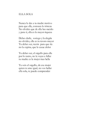 ELLA SOLA
Nunca le des a tu madre motivo
para que ella, conozca la tristeza
No olvides que de ella has nacido
y para ti, ella es la mayor riqueza
Debes darle, sosiego y la alegría
no olvides, ella es tu tesoro mayor
Tu debes ser, razón para que ría
no la espina, que le cause dolor
Tu debes ser, el orgullo para ella
por lo tanto, no le vayas a fallar
tu madre es la mujer mas bella
Tu sois el orgullo, de esa mujer
quien te ame igual, no vas hallar
ella sola, te puede comprender
 
