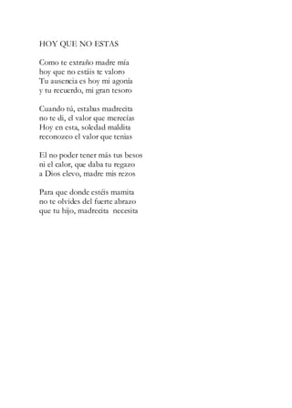 HOY QUE NO ESTAS
Como te extraño madre mía
hoy que no estáis te valoro
Tu ausencia es hoy mi agonía
y tu recuerdo, mi gran tesoro
Cuando tú, estabas madrecita
no te di, el valor que merecías
Hoy en esta, soledad maldita
reconozco el valor que tenias
El no poder tener más tus besos
ni el calor, que daba tu regazo
a Dios elevo, madre mis rezos
Para que donde estéis mamita
no te olvides del fuerte abrazo
que tu hijo, madrecita necesita
 