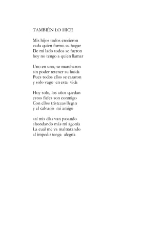 TAMBIÉN LO HICE
Mis hijos todos crecieron
cada quien formo su hogar
De mi lado todos se fueron
hoy no tengo a quien llamar
Uno en uno, se marcharon
sin poder retener su huida
Pues todos ellos se casaron
y solo vago en esta vida
Hoy solo, los años quedan
estos fieles son conmigo
Con ellos tristezas llegan
y el calvario mi amigo
así mis días van pasando
ahondando más mi agonía
La cual me va maltratando
al impedir tenga alegría
 