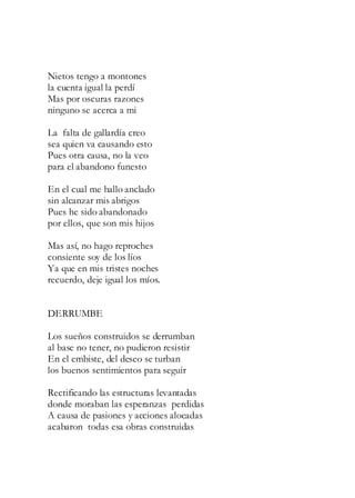 Nietos tengo a montones
la cuenta igual la perdí
Mas por oscuras razones
ninguno se acerca a mi
La falta de gallardía creo
sea quien va causando esto
Pues otra causa, no la veo
para el abandono funesto
En el cual me hallo anclado
sin alcanzar mis abrigos
Pues he sido abandonado
por ellos, que son mis hijos
Mas así, no hago reproches
consiente soy de los líos
Ya que en mis tristes noches
recuerdo, deje igual los míos.
DERRUMBE
Los sueños construidos se derrumban
al base no tener, no pudieron resistir
En el embiste, del deseo se turban
los buenos sentimientos para seguir
Rectificando las estructuras levantadas
donde moraban las esperanzas perdidas
A causa de pasiones y acciones alocadas
acabaron todas esa obras construidas
 