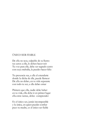 ÚNICO SER FIABLE
De ella no seas, culpable de su llanto
tus actos a ella, le deben hacer reír
Tu voz para ella, debe ser sagrado canto
con cuya melodía, la puedes hacer feliz
Tu presencia sea, a ella el estandarte
donde la dicha de ella, pueda flamear
De ella no debes, en tu vida separarte
con todo tu ser, a ella debes amar
Primero que ella, nadie debe haber
en tu vida, ella debe ir en primer lugar
ella entre tantas, debes comprender
Es el único ser, jamás incomparable
y la única, en quien puedes confiar
pues tu madre, es el único ser fiable
 