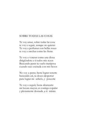 SOBRE TODAS LAS COSAS
Te voy amar, sobre todas las cosa
te voy a seguir, aunque no quieras
Te voy a perfumar con bellas rosas
te voy a asechar como las fieras
Te voy a venerar como una diosa
dirigiéndote a ti todos mis rezos
Buscando parar tu vuelo mariposa
cuando seas excitada con mis besos
No voy a parar, hasta lograr tenerte
buscando así, tu deseo despertar
para lograr mi anhelo, y poseerte
Te voy a seguir, hasta alcanzarte
mi locura mayor, es contigo copular
y plenamente desnuda ,a ti mírate.
 