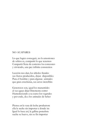 NO ACAPARES
Lo que logres conseguir, no lo amontones
de sabios es, compartir lo que tenemos
Compartir llena de contento los corazones
y sirviendo, una paz infinita conocemos
Lección nos dan, los árboles frutales
sus frutos producidos, dejan disponibles
Para el hombre y para algunas animales
que gran enseñanza, sus actos increíbles
Generosos son, igual los manantiales
al sus aguas dejar libremente correr
Humedeciendo a su curso los vegetales
y por ende, da a los animales de beber
Piensa en la vaca de leche productora
ella la suelta sin importar a donde ira
Igual lo hace así, la gallina ponedora
suelta su huevo, sin su fin importar
 
