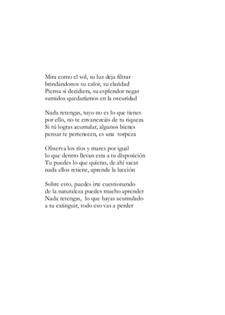Mira como el sol, su luz deja filtrar
brindándonos su calor, su claridad
Piensa si decidiera, su esplendor negar
sumidos quedaríamos en la oscuridad
Nada retengas, tuyo no es lo que tienes
por ello, no te envanezcáis de tu riqueza
Si tú logras acumular, algunos bienes
pensar te pertenecen, es una torpeza
Observa los ríos y mares por igual
lo que dentro llevan esta a tu disposición
Tu puedes lo que quieras, de ahí sacar
nada ellos retiene, aprende la lección
Sobre esto, puedes irte cuestionando
de la naturaleza puedes mucho aprender
Nada retengas, lo que hayas acumulado
a tu extinguir, todo eso vas a perder
 
